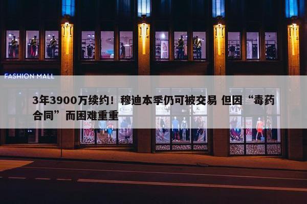 3年3900万续约！穆迪本季仍可被交易 但因“毒药合同”而困难重重