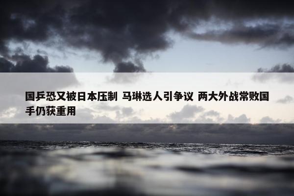 国乒恐又被日本压制 马琳选人引争议 两大外战常败国手仍获重用