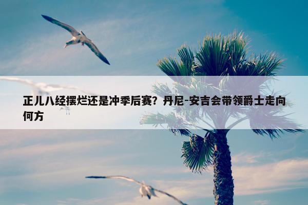 正儿八经摆烂还是冲季后赛？丹尼-安吉会带领爵士走向何方