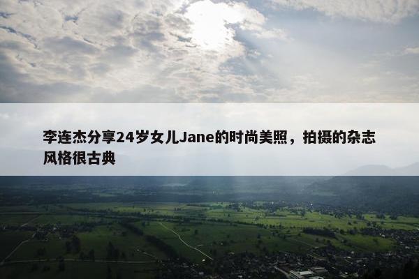 李连杰分享24岁女儿Jane的时尚美照，拍摄的杂志风格很古典