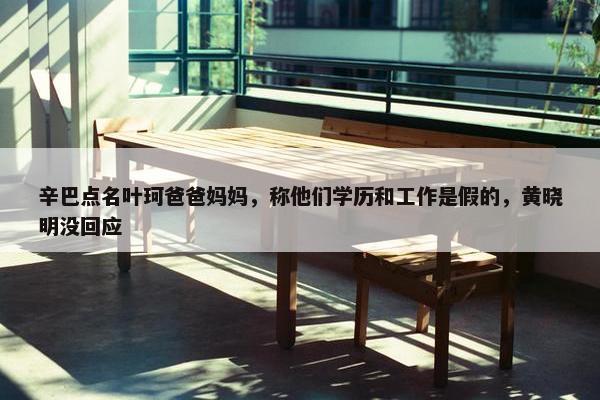 辛巴点名叶珂爸爸妈妈，称他们学历和工作是假的，黄晓明没回应