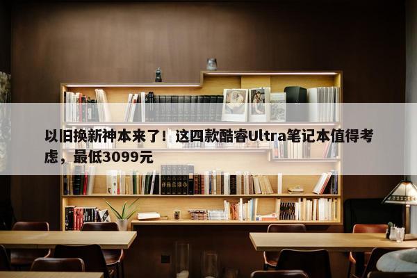 以旧换新神本来了！这四款酷睿Ultra笔记本值得考虑，最低3099元