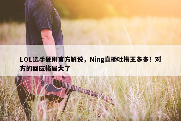 LOL选手硬刚官方解说，Ning直播吐槽王多多！对方的回应格局大了