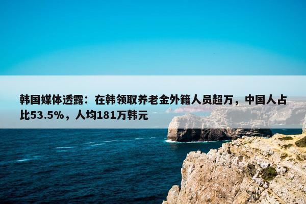 韩国媒体透露：在韩领取养老金外籍人员超万，中国人占比53.5%，人均181万韩元