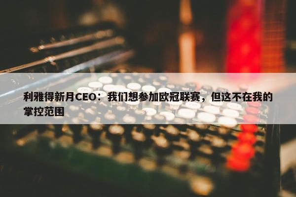 利雅得新月CEO：我们想参加欧冠联赛，但这不在我的掌控范围