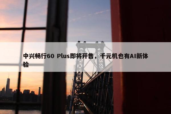 中兴畅行60 Plus即将开售，千元机也有AI新体验