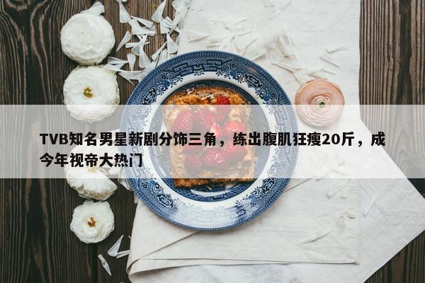 TVB知名男星新剧分饰三角，练出腹肌狂瘦20斤，成今年视帝大热门