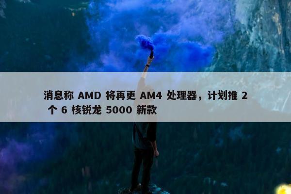 消息称 AMD 将再更 AM4 处理器，计划推 2 个 6 核锐龙 5000 新款