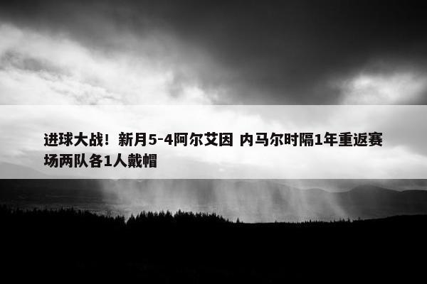 进球大战！新月5-4阿尔艾因 内马尔时隔1年重返赛场两队各1人戴帽