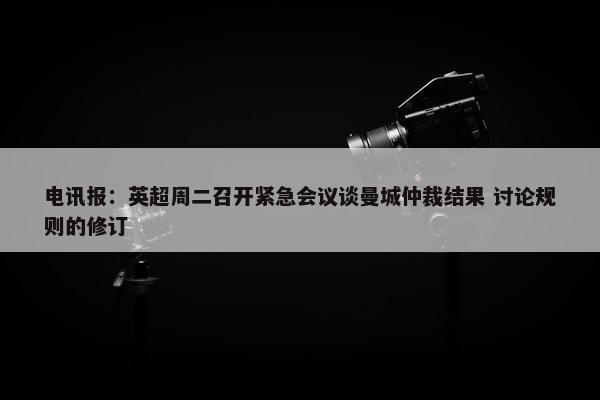 电讯报：英超周二召开紧急会议谈曼城仲裁结果 讨论规则的修订