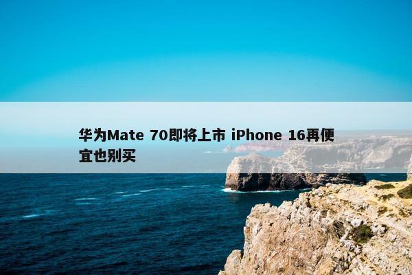 华为Mate 70即将上市 iPhone 16再便宜也别买