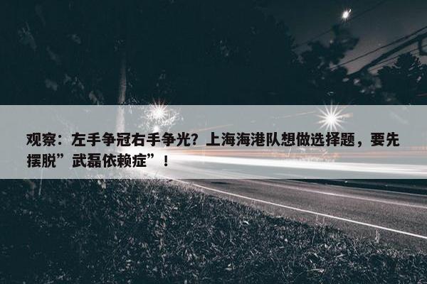 观察：左手争冠右手争光？上海海港队想做选择题，要先摆脱”武磊依赖症”！