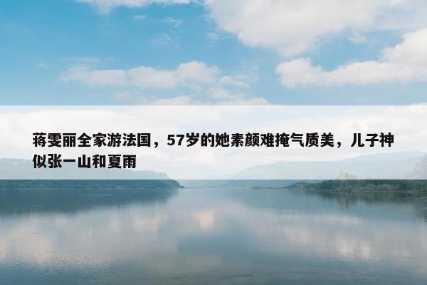 蒋雯丽全家游法国，57岁的她素颜难掩气质美，儿子神似张一山和夏雨