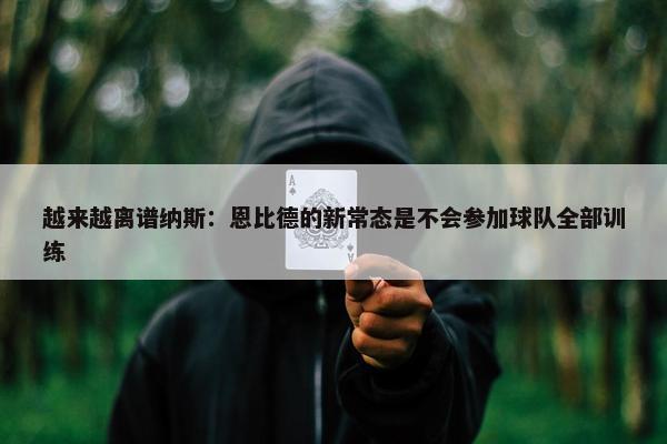 越来越离谱纳斯：恩比德的新常态是不会参加球队全部训练