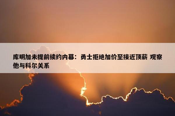 库明加未提前续约内幕：勇士拒绝加价至接近顶薪 观察他与科尔关系