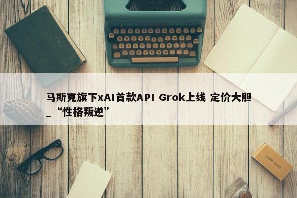 马斯克旗下xAI首款API Grok上线 定价大胆_“性格叛逆”