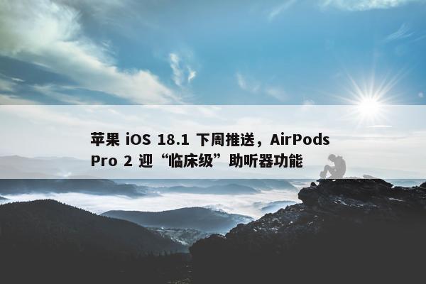 苹果 iOS 18.1 下周推送，AirPods Pro 2 迎“临床级”助听器功能