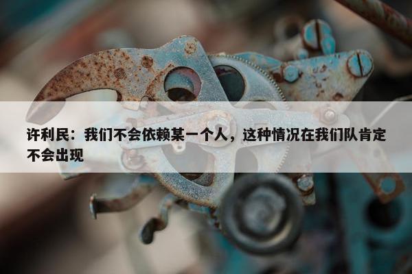 许利民：我们不会依赖某一个人，这种情况在我们队肯定不会出现