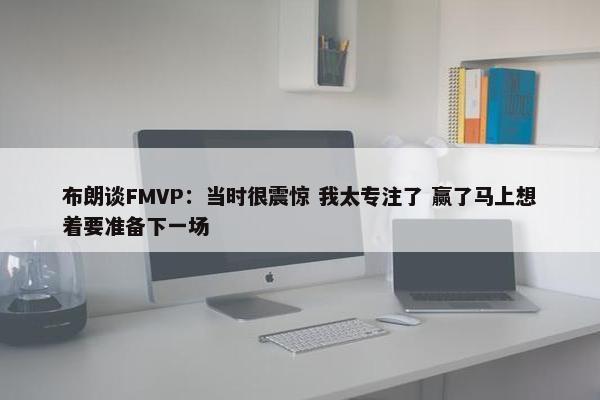 布朗谈FMVP：当时很震惊 我太专注了 赢了马上想着要准备下一场