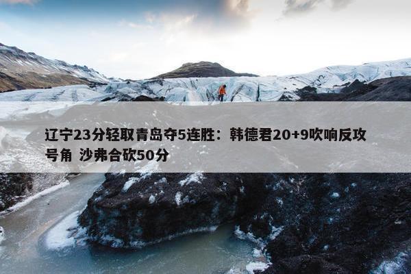 辽宁23分轻取青岛夺5连胜：韩德君20+9吹响反攻号角 沙弗合砍50分