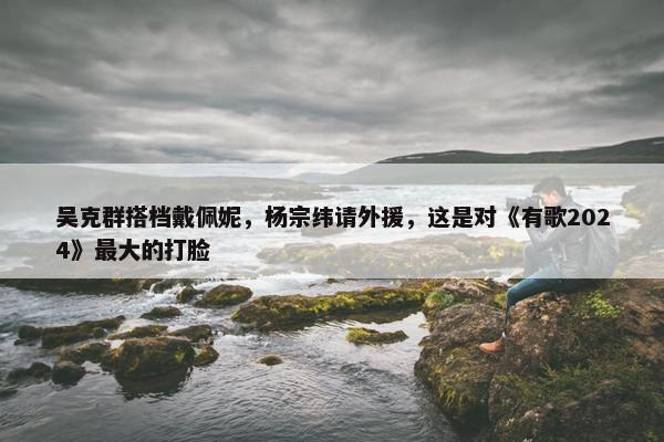 吴克群搭档戴佩妮，杨宗纬请外援，这是对《有歌2024》最大的打脸