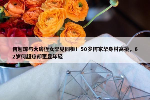 何超琼与大房侄女罕见同框！50岁何家华身材高挑，62岁何超琼却更显年轻