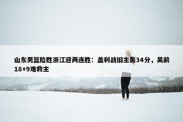 山东男篮险胜浙江迎两连胜：盖利战旧主轰34分，吴前18+9难救主