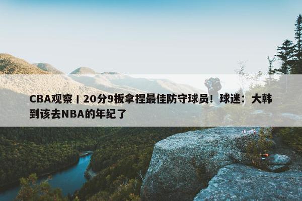 CBA观察丨20分9板拿捏最佳防守球员！球迷：大韩到该去NBA的年纪了