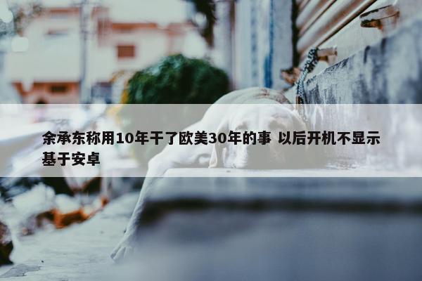 余承东称用10年干了欧美30年的事 以后开机不显示基于安卓