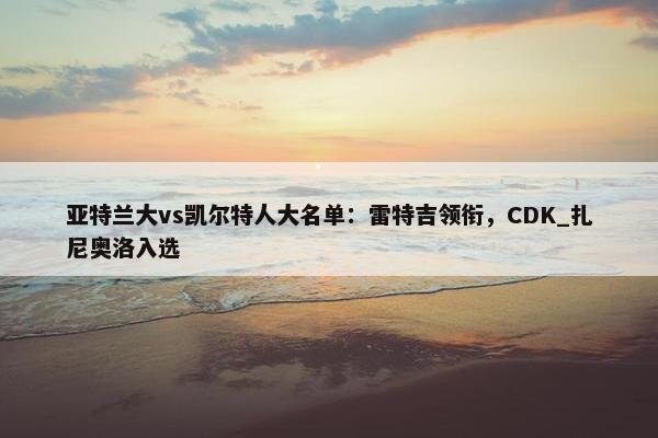 亚特兰大vs凯尔特人大名单：雷特吉领衔，CDK_扎尼奥洛入选