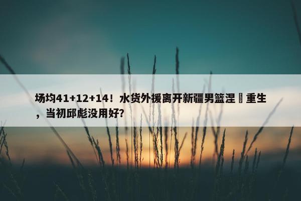 场均41+12+14！水货外援离开新疆男篮涅槃重生，当初邱彪没用好？