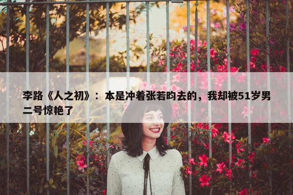 李路《人之初》：本是冲着张若昀去的，我却被51岁男二号惊艳了