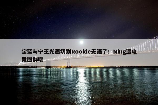 宝蓝与宁王光速切割Rookie无语了！Ning遭电竞圈群嘲