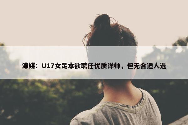 津媒：U17女足本欲聘任优质洋帅，但无合适人选