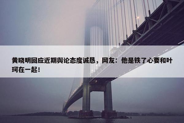 黄晓明回应近期舆论态度诚恳，网友：他是铁了心要和叶珂在一起！