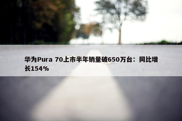 华为Pura 70上市半年销量破650万台：同比增长154%