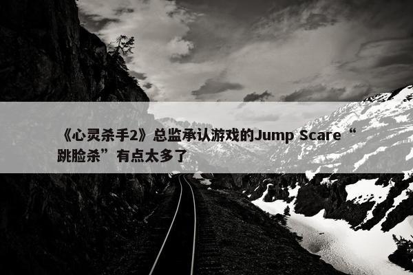 《心灵杀手2》总监承认游戏的Jump Scare“跳脸杀”有点太多了