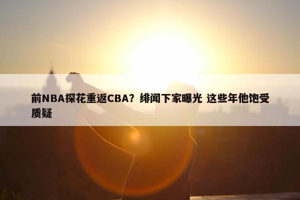 前NBA探花重返CBA？绯闻下家曝光 这些年他饱受质疑