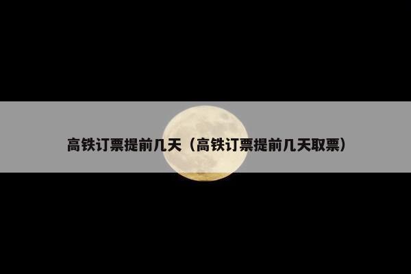 高铁订票提前几天（高铁订票提前几天取票）