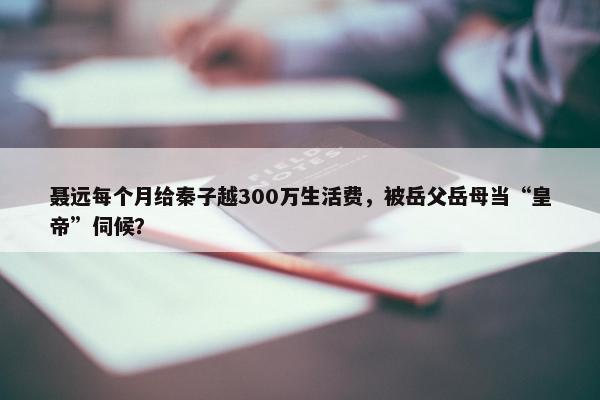 聂远每个月给秦子越300万生活费，被岳父岳母当“皇帝”伺候？