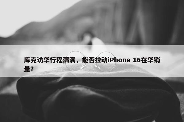 库克访华行程满满，能否拉动iPhone 16在华销量？