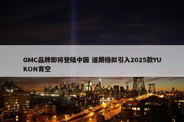 GMC品牌即将登陆中国 道朗格拟引入2025款YUKON育空