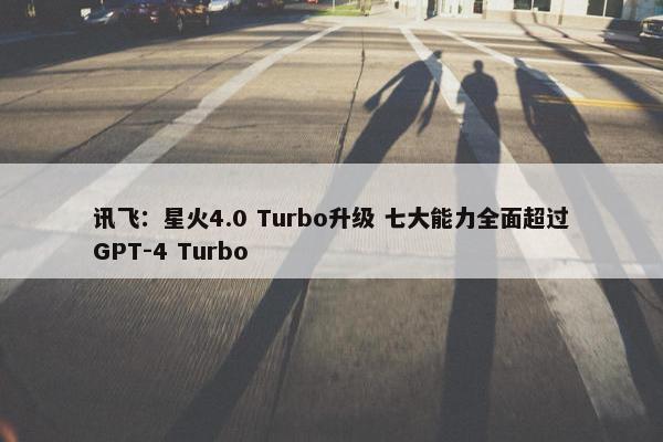 讯飞：星火4.0 Turbo升级 七大能力全面超过GPT-4 Turbo