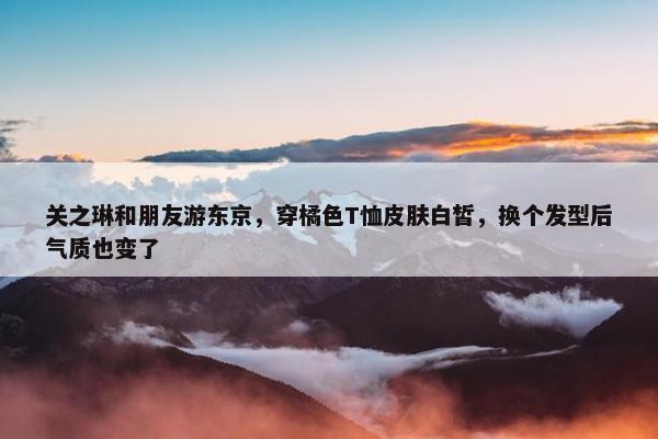 关之琳和朋友游东京，穿橘色T恤皮肤白皙，换个发型后气质也变了