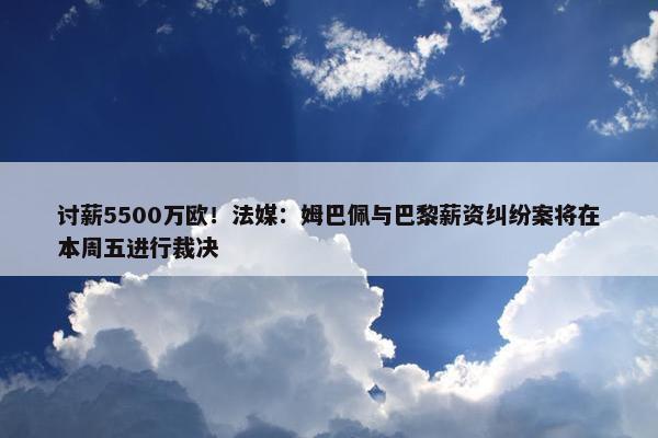 讨薪5500万欧！法媒：姆巴佩与巴黎薪资纠纷案将在本周五进行裁决