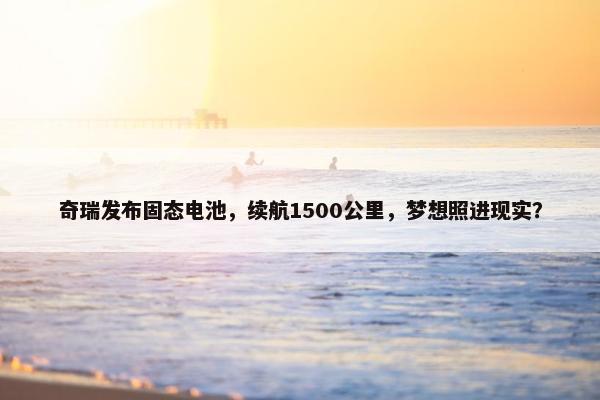 奇瑞发布固态电池，续航1500公里，梦想照进现实？