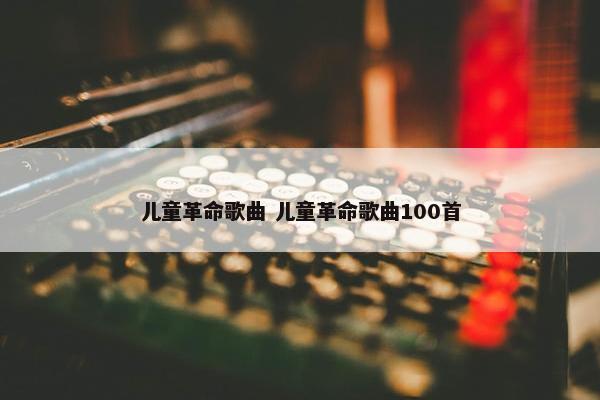 儿童革命歌曲 儿童革命歌曲100首