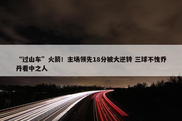 “过山车”火箭！主场领先18分被大逆转 三球不愧乔丹看中之人