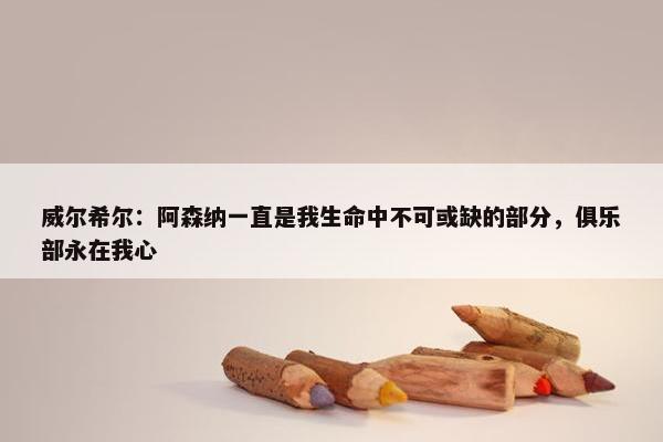 威尔希尔：阿森纳一直是我生命中不可或缺的部分，俱乐部永在我心