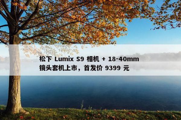 松下 Lumix S9 相机 + 18-40mm 镜头套机上市，首发价 9399 元